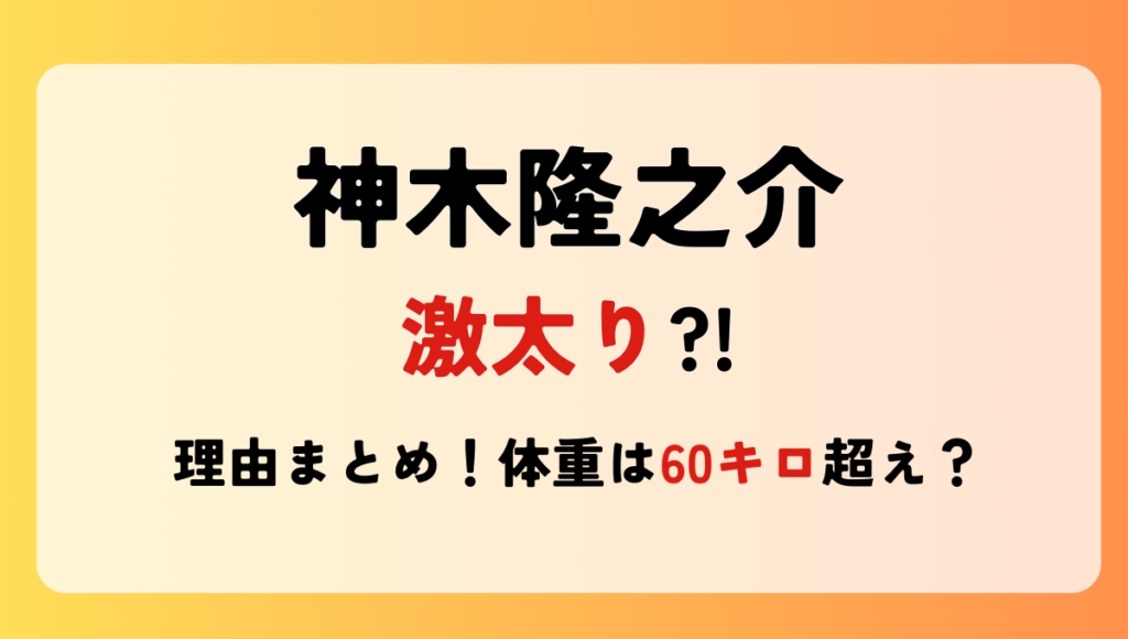 2024最新!神木隆之介が太った?!理由4つ!現在の体重は60㎏超え?